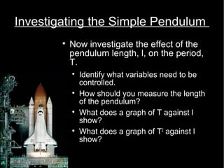 Investigating the Simple Pendulum 
 Now investigate the effect of the 
pendulum length, l, on the period, 
T. 
 Identify what variables need to be 
controlled. 
 How should you measure the length 
of the pendulum? 
 What does a graph of T against l 
show? 
 What does a graph of T2 against l 
show? 
 