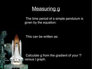 Measuring g 
•The time period of a simple pendulum is 
given by the equation: 
T = 2p l 
g 
•This can be written as: 
2 
2 = 4p 
l 
g 
T 
•Calculate g from the gradient of your T2 
versus l graph. 
 
