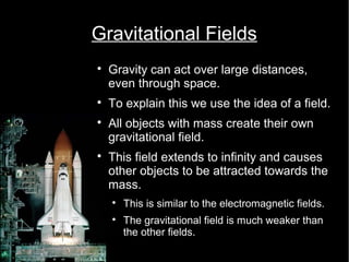 Gravitational Fields 
 Gravity can act over large distances, 
even through space. 
 To explain this we use the idea of a field. 
 All objects with mass create their own 
gravitational field. 
 This field extends to infinity and causes 
other objects to be attracted towards the 
mass. 
 This is similar to the electromagnetic fields. 
 The gravitational field is much weaker than 
the other fields. 
 