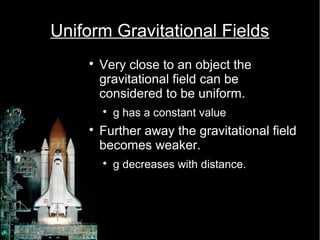 Uniform Gravitational Fields 
 Very close to an object the 
gravitational field can be 
considered to be uniform. 
 g has a constant value 
 Further away the gravitational field 
becomes weaker. 
 g decreases with distance. 
 