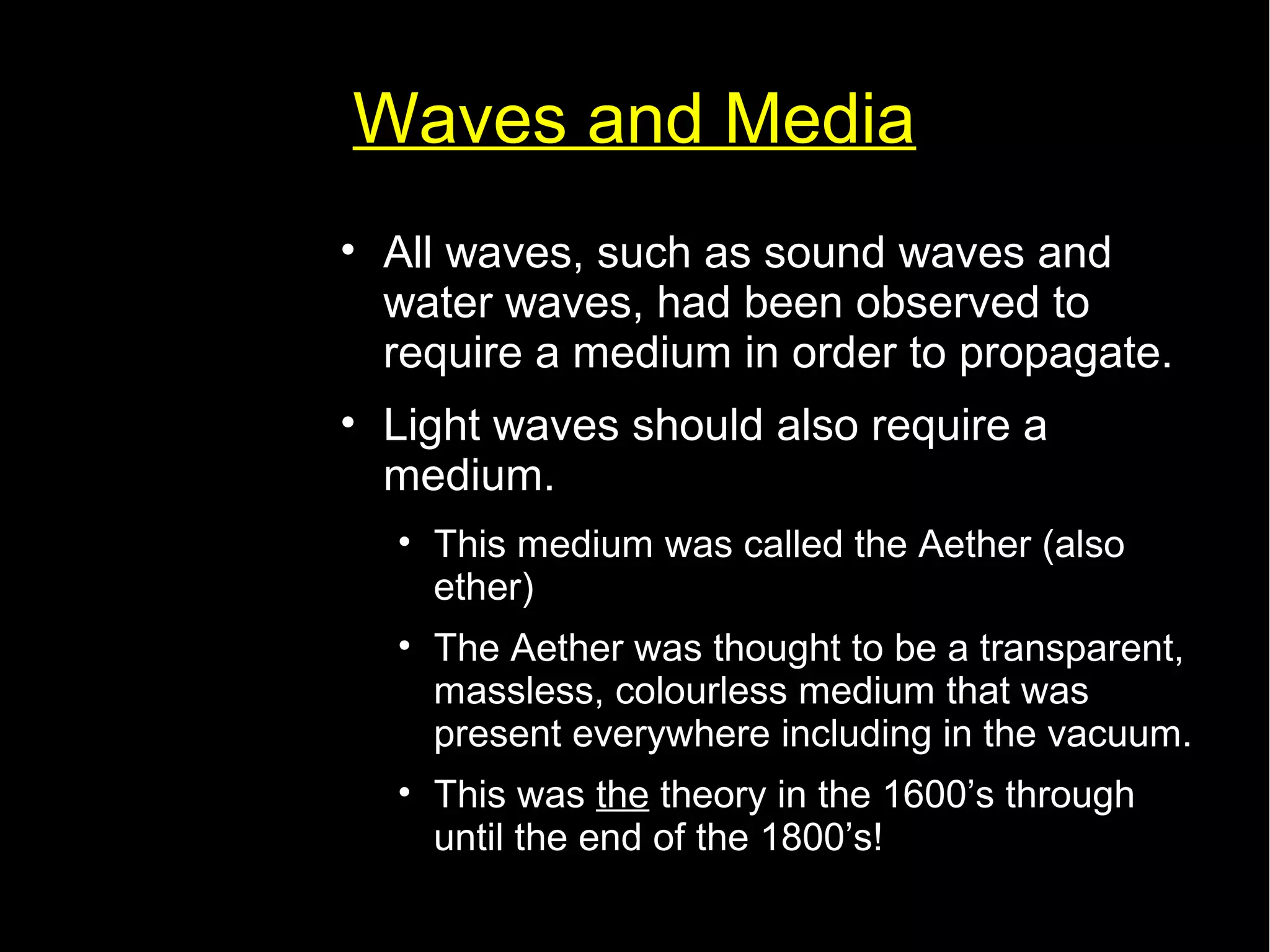 Waves and Media 
• All waves, such as sound waves and 
water waves, had been observed to 
require a medium in order to propagate. 
• Light waves should also require a 
medium. 
• This medium was called the Aether (also 
ether) 
• The Aether was thought to be a transparent, 
massless, colourless medium that was 
present everywhere including in the vacuum. 
• This was the theory in the 1600’s through 
until the end of the 1800’s! 
 
