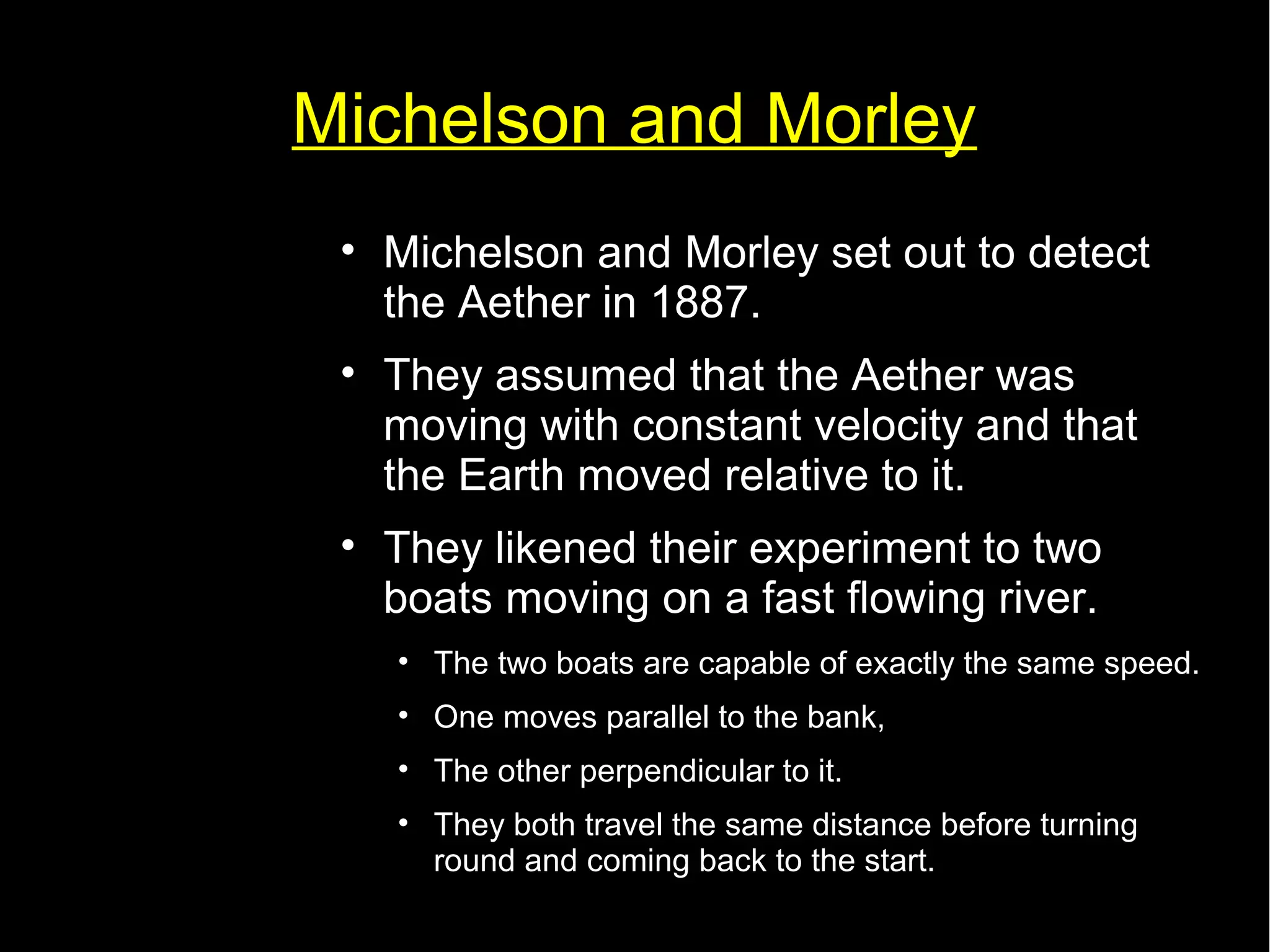 Michelson and Morley 
• Michelson and Morley set out to detect 
the Aether in 1887. 
• They assumed that the Aether was 
moving with constant velocity and that 
the Earth moved relative to it. 
• They likened their experiment to two 
boats moving on a fast flowing river. 
• The two boats are capable of exactly the same speed. 
• One moves parallel to the bank, 
• The other perpendicular to it. 
• They both travel the same distance before turning 
round and coming back to the start. 
 