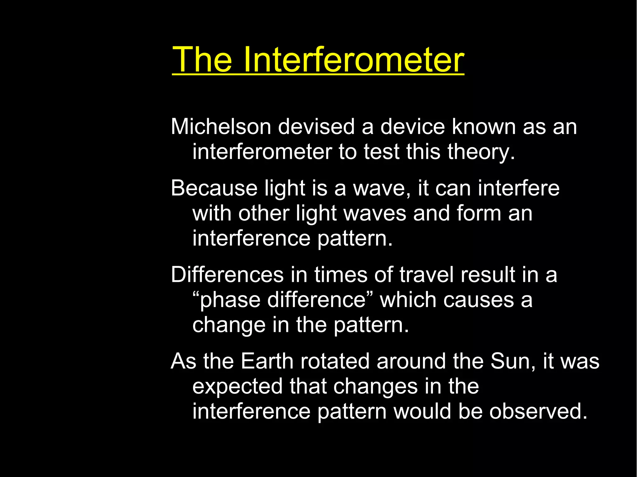 The Interferometer 
Michelson devised a device known as an 
interferometer to test this theory. 
Because light is a wave, it can interfere 
with other light waves and form an 
interference pattern. 
Differences in times of travel result in a 
“phase difference” which causes a 
change in the pattern. 
As the Earth rotated around the Sun, it was 
expected that changes in the 
interference pattern would be observed. 
 