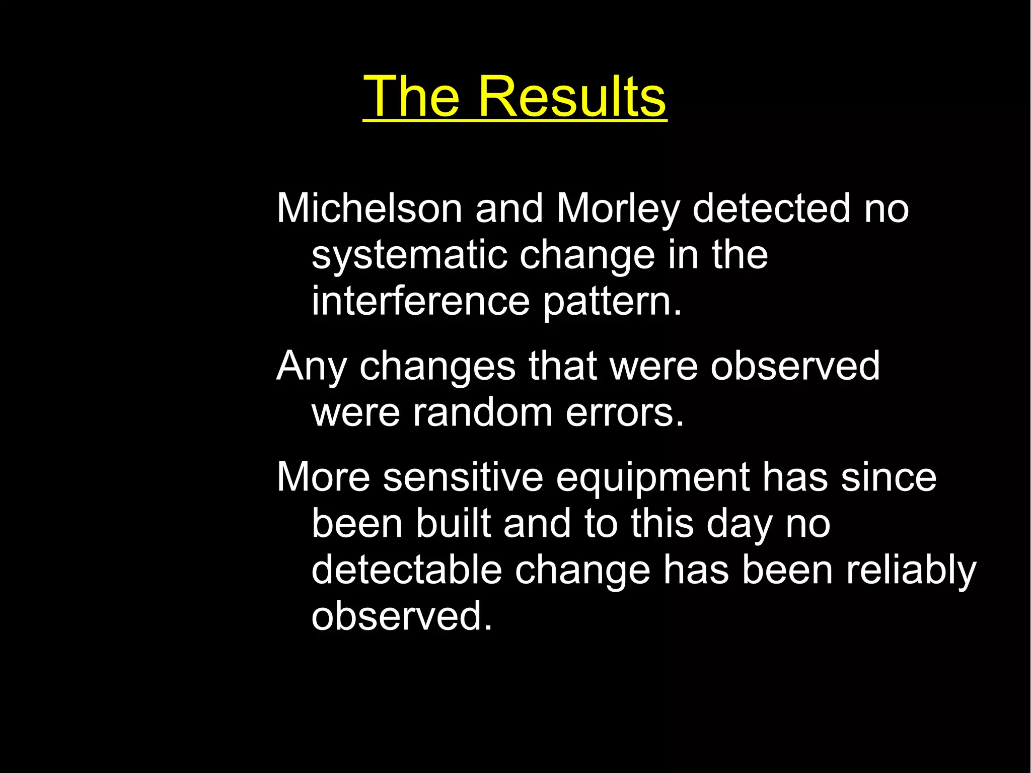 The Results 
Michelson and Morley detected no 
systematic change in the 
interference pattern. 
Any changes that were observed 
were random errors. 
More sensitive equipment has since 
been built and to this day no 
detectable change has been reliably 
observed. 
 