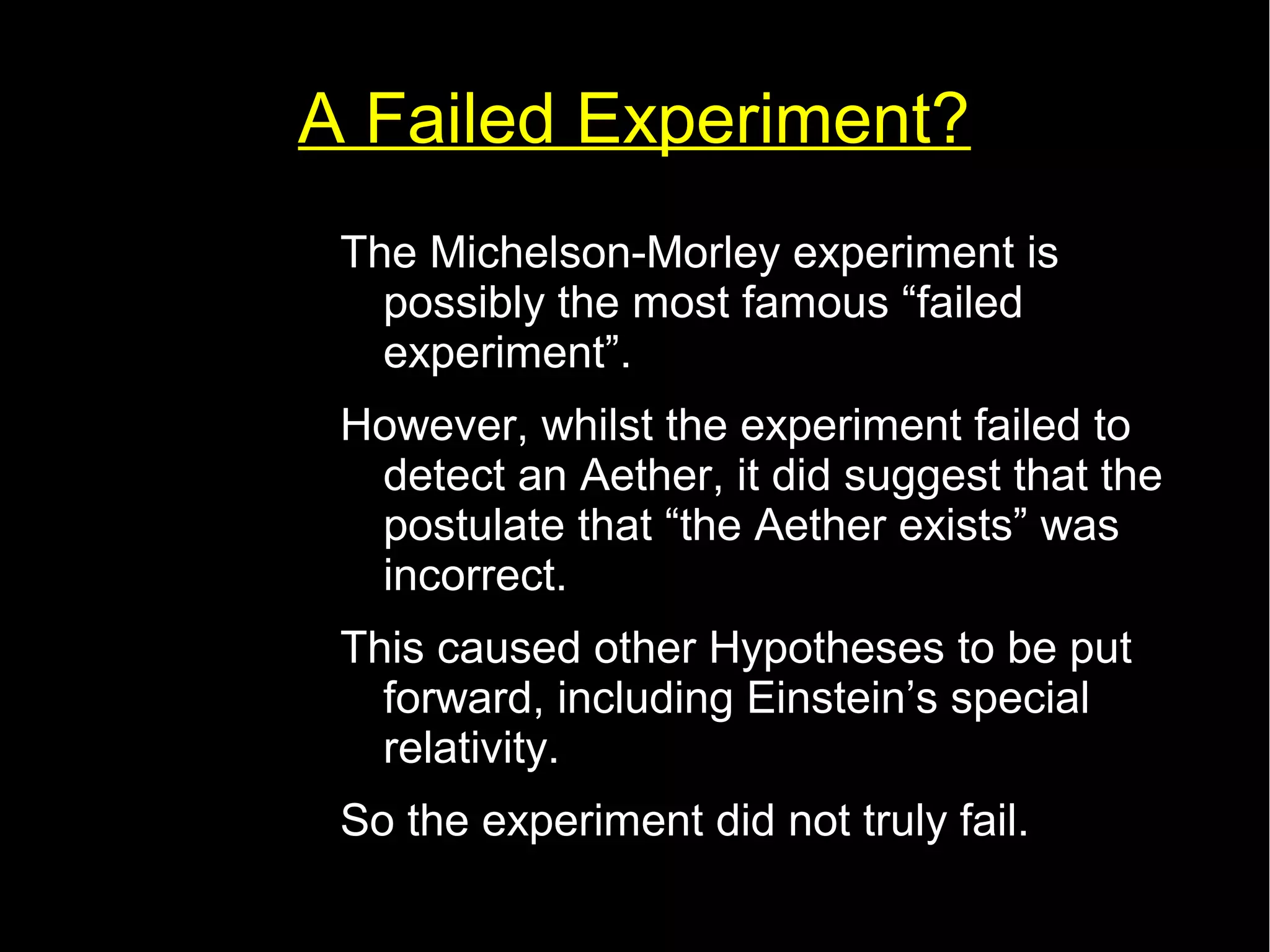A Failed Experiment? 
The Michelson-Morley experiment is 
possibly the most famous “failed 
experiment”. 
However, whilst the experiment failed to 
detect an Aether, it did suggest that the 
postulate that “the Aether exists” was 
incorrect. 
This caused other Hypotheses to be put 
forward, including Einstein’s special 
relativity. 
So the experiment did not truly fail. 
 