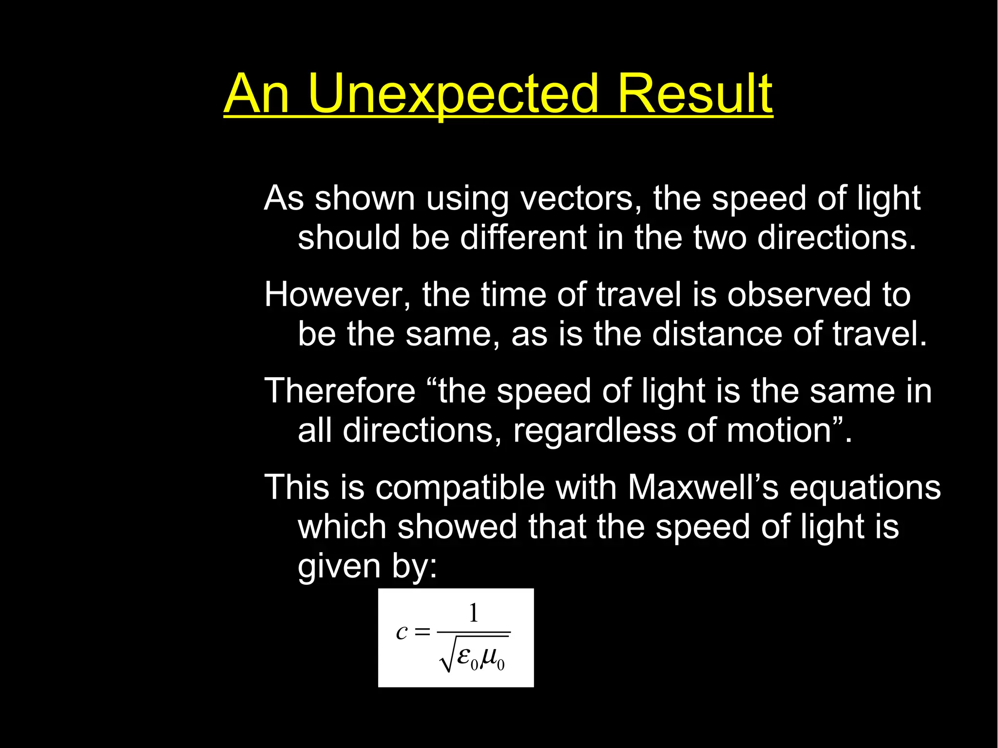 An Unexpected Result 
As shown using vectors, the speed of light 
should be different in the two directions. 
However, the time of travel is observed to 
be the same, as is the distance of travel. 
Therefore “the speed of light is the same in 
all directions, regardless of motion”. 
This is compatible with Maxwell’s equations 
which showed that the speed of light is 
given by: 
c 1 
e m 
0 0 
= 
 