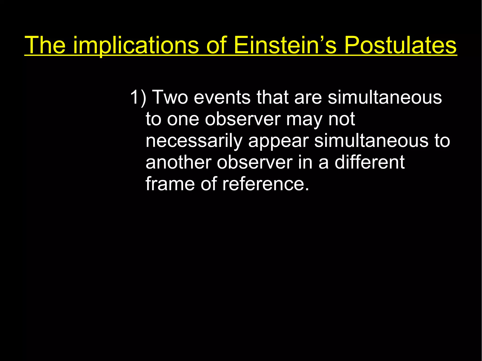 The implications of Einstein’s Postulates 
1) Two events that are simultaneous 
to one observer may not 
necessarily appear simultaneous to 
another observer in a different 
frame of reference. 
 