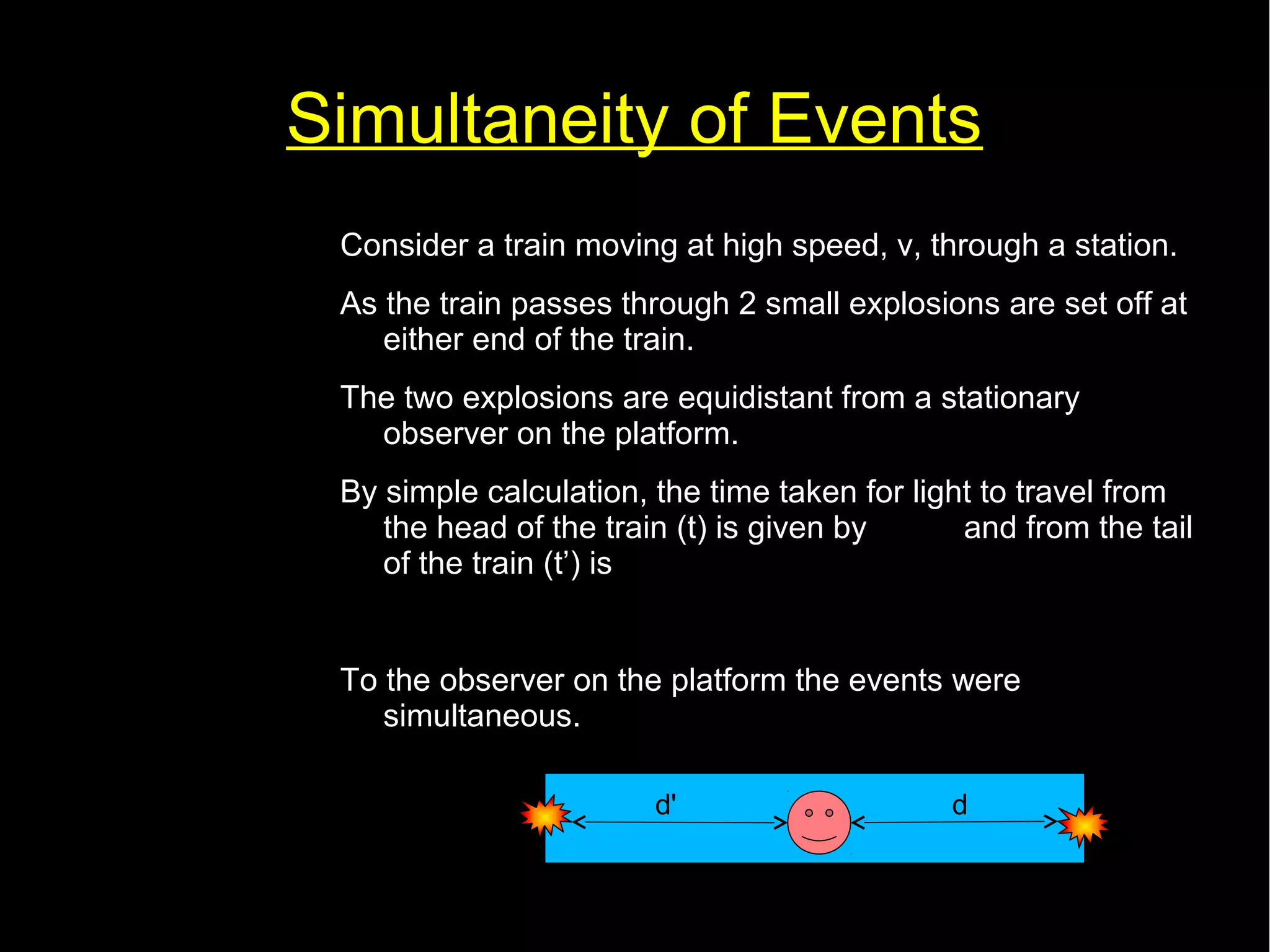Simultaneity of Events 
Consider a train moving at high speed, v, through a station. 
As the train passes through 2 small explosions are set off at 
either end of the train. 
The two explosions are equidistant from a stationary 
observer on the platform. 
By simple calculation, the time taken for light to travel from 
the head of the train (t) is given by t= 
d 
and from the tail 
of the train (t’) is 
c 
t '= 
d ' 
c 
To the observer on the platform the events were 
simultaneous. 
d' d 
 