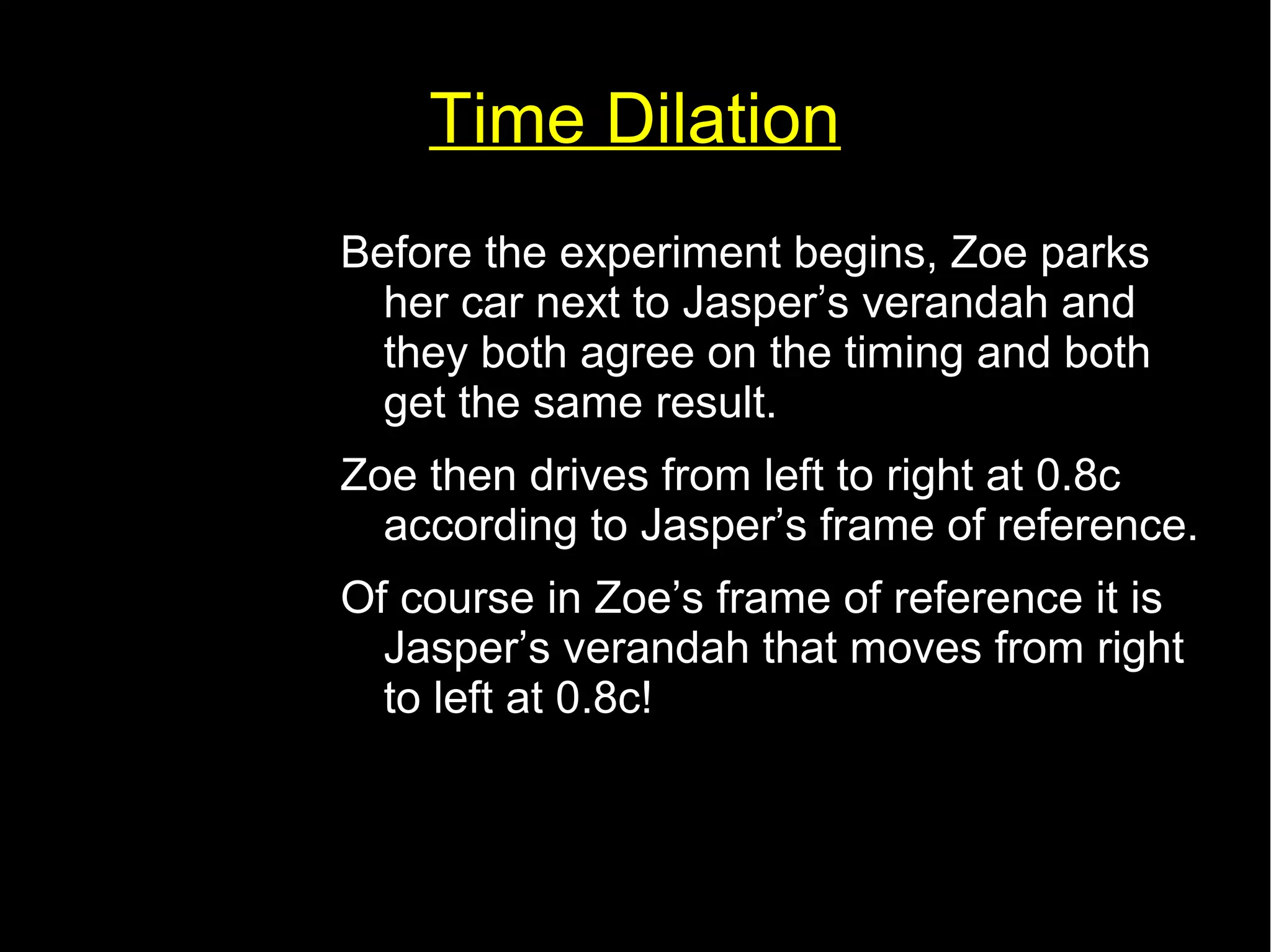 Time Dilation 
Before the experiment begins, Zoe parks 
her car next to Jasper’s verandah and 
they both agree on the timing and both 
get the same result. 
Zoe then drives from left to right at 0.8c 
according to Jasper’s frame of reference. 
Of course in Zoe’s frame of reference it is 
Jasper’s verandah that moves from right 
to left at 0.8c! 
 