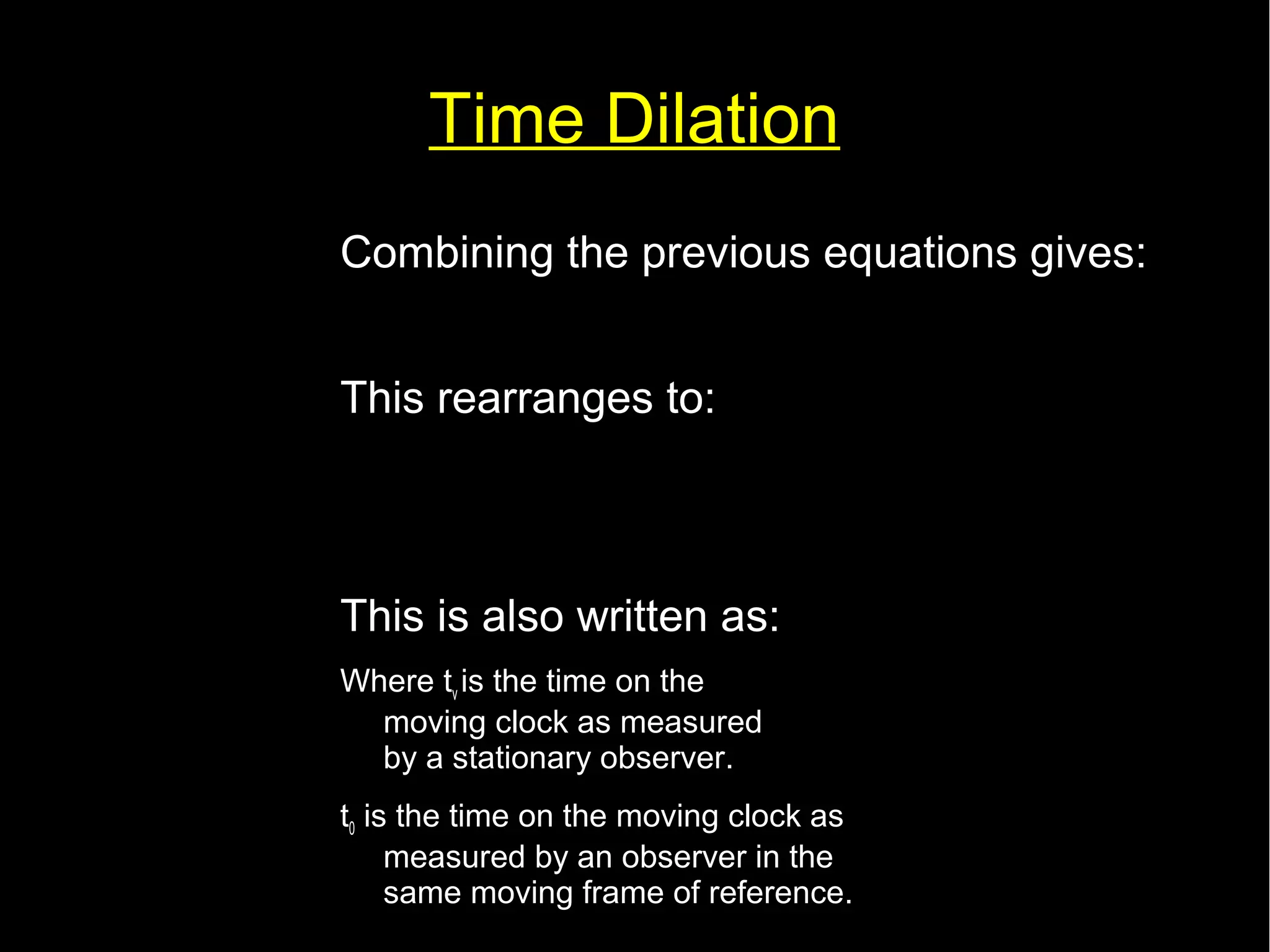 Time Dilation 
Combining the previous equations gives: 
c2 t2=c2 t '2+v2 t2 
This rearranges to: 
t '= 
t 
√(1−v2 
This is also written as: 
Where tv is the time on the 
moving clock as measured 
by a stationary observer. 
t0 is the time on the moving clock as 
measured by an observer in the 
same moving frame of reference. 
c2 ) 
tv= 
t0 
√(1− 
v2 
c2 ) 
 