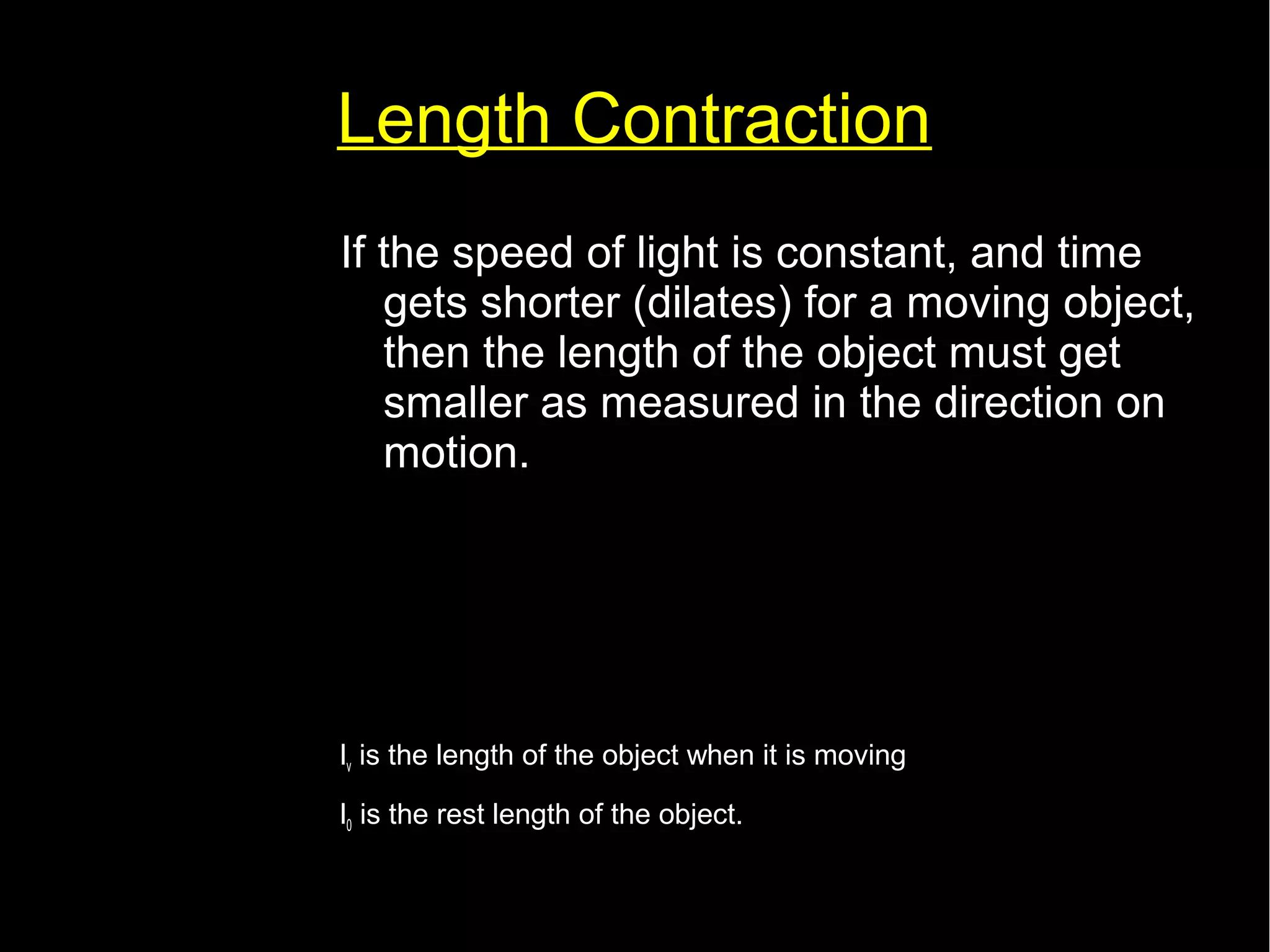 Length Contraction 
If the speed of light is constant, and time 
gets shorter (dilates) for a moving object, 
then the length of the object must get 
smaller as measured in the direction on 
motion. 
lv=l0 √(1− 
v2 
c2 ) 
lv is the length of the object when it is moving 
l0 is the rest length of the object. 
 