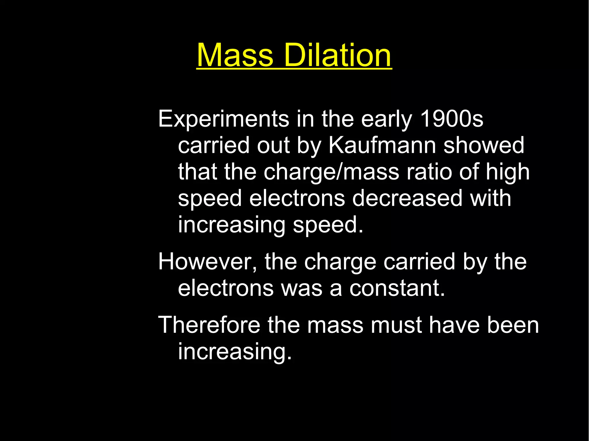 Mass Dilation 
Experiments in the early 1900s 
carried out by Kaufmann showed 
that the charge/mass ratio of high 
speed electrons decreased with 
increasing speed. 
However, the charge carried by the 
electrons was a constant. 
Therefore the mass must have been 
increasing. 
 