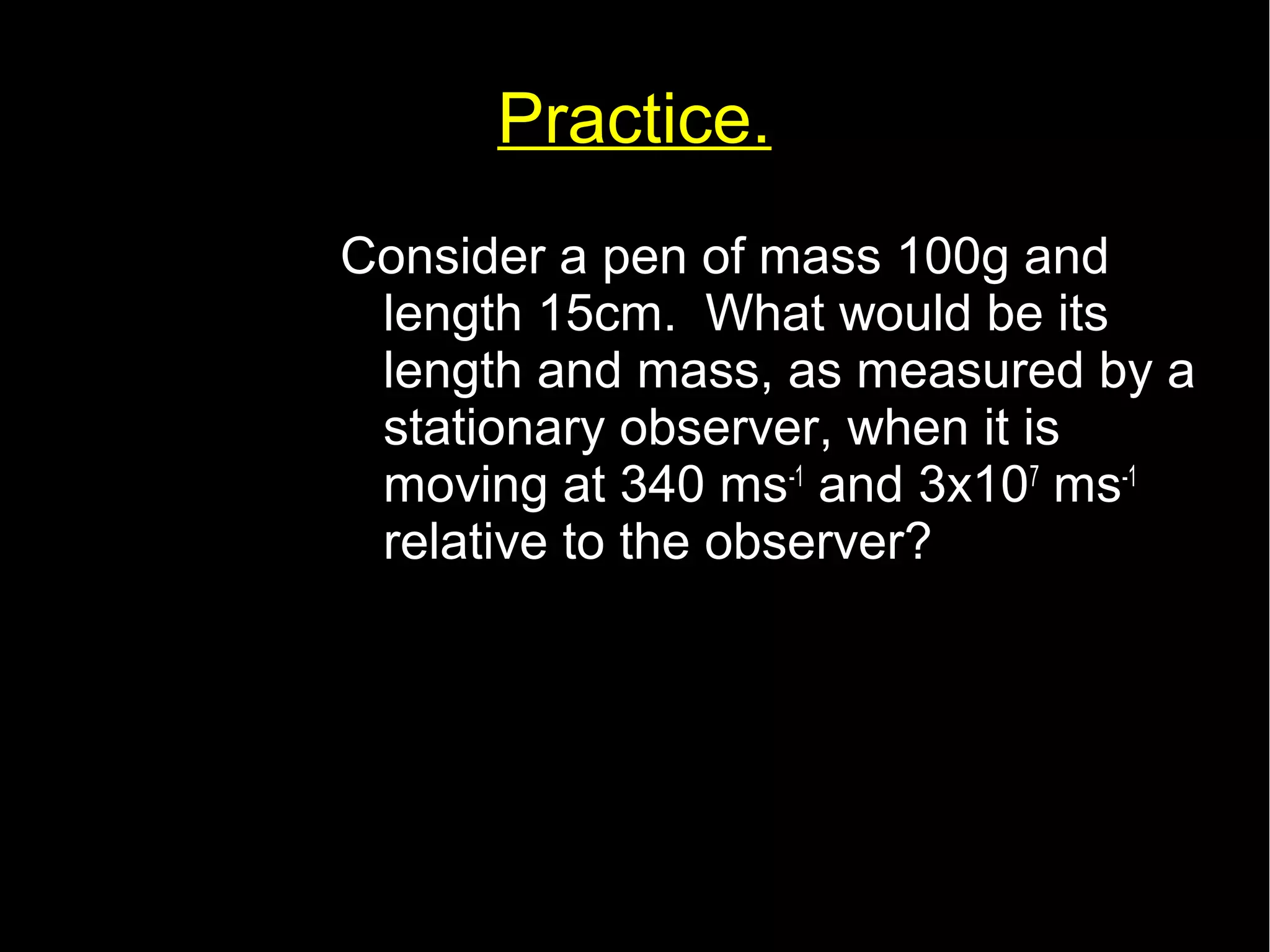 Practice. 
Consider a pen of mass 100g and 
length 15cm. What would be its 
length and mass, as measured by a 
stationary observer, when it is 
moving at 340 ms-1 and 3x107 ms-1 
relative to the observer? 
 