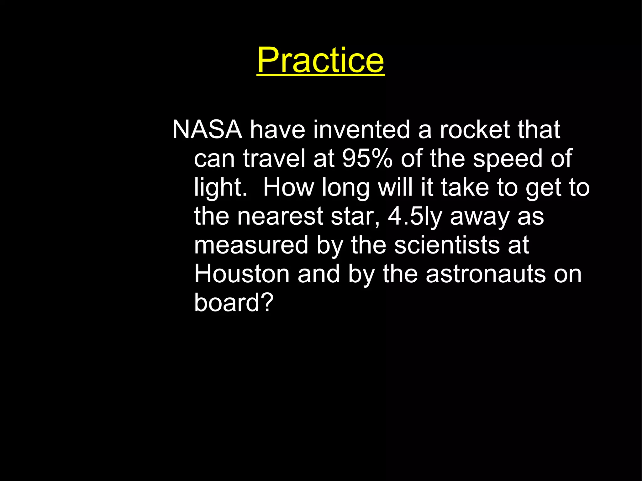 Practice 
NASA have invented a rocket that 
can travel at 95% of the speed of 
light. How long will it take to get to 
the nearest star, 4.5ly away as 
measured by the scientists at 
Houston and by the astronauts on 
board? 
 