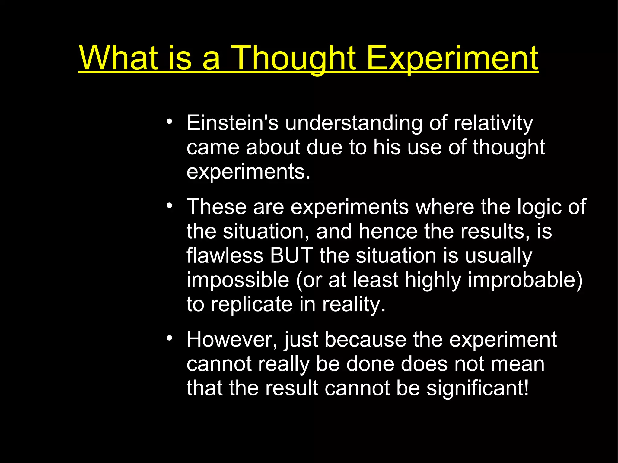 What is a Thought Experiment 
• Einstein's understanding of relativity 
came about due to his use of thought 
experiments. 
• These are experiments where the logic of 
the situation, and hence the results, is 
flawless BUT the situation is usually 
impossible (or at least highly improbable) 
to replicate in reality. 
• However, just because the experiment 
cannot really be done does not mean 
that the result cannot be significant! 
 