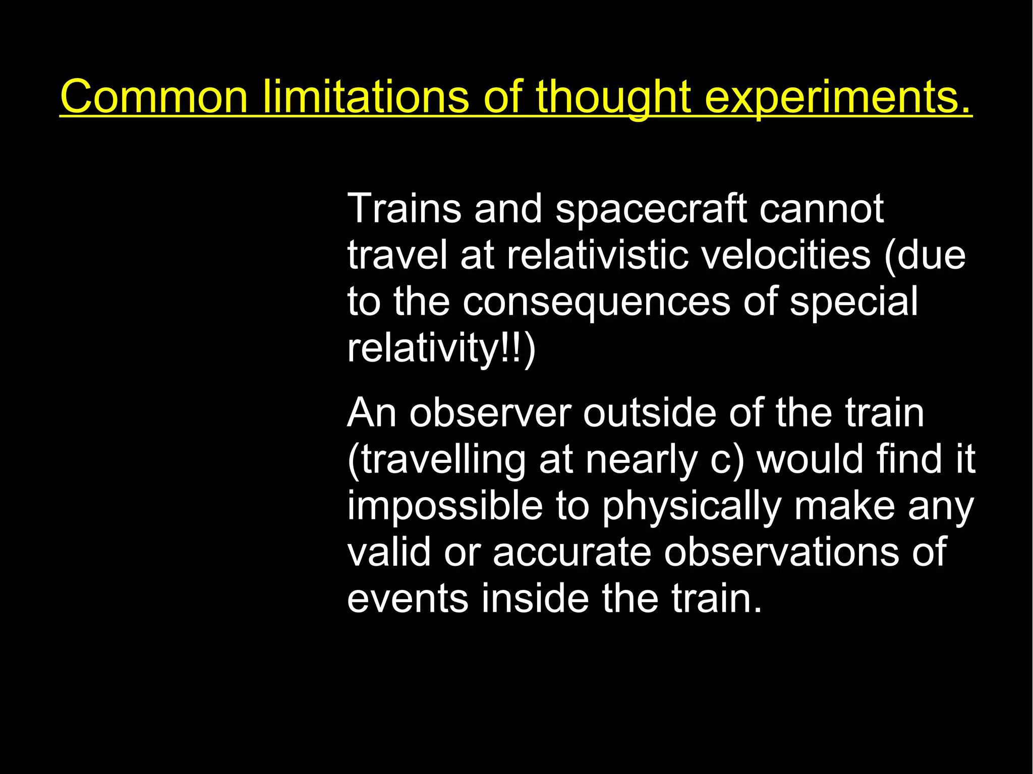 Common limitations of thought experiments. 
• Trains and spacecraft cannot 
travel at relativistic velocities (due 
to the consequences of special 
relativity!!) 
• An observer outside of the train 
(travelling at nearly c) would find it 
impossible to physically make any 
valid or accurate observations of 
events inside the train. 
 