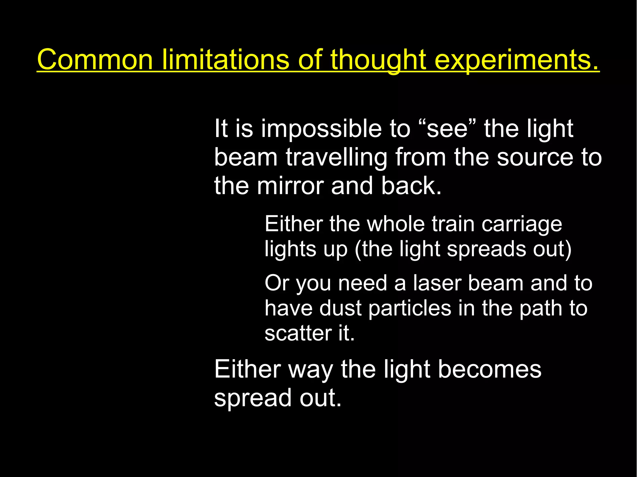 Common limitations of thought experiments. 
• It is impossible to “see” the light 
beam travelling from the source to 
the mirror and back. 
– Either the whole train carriage 
lights up (the light spreads out) 
– Or you need a laser beam and to 
have dust particles in the path to 
scatter it. 
• Either way the light becomes 
spread out. 
 