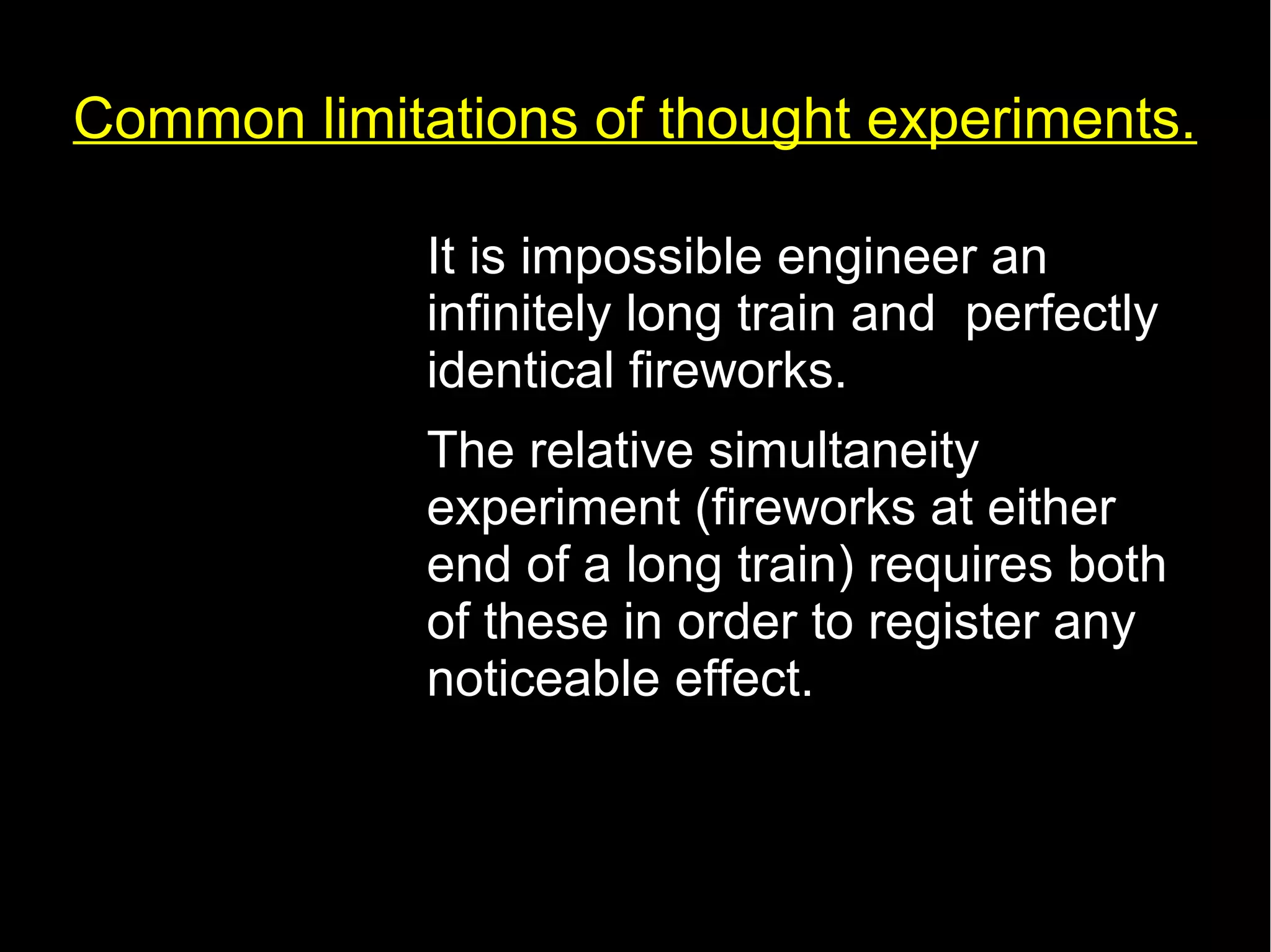 Common limitations of thought experiments. 
• It is impossible engineer an 
infinitely long train and perfectly 
identical fireworks. 
• The relative simultaneity 
experiment (fireworks at either 
end of a long train) requires both 
of these in order to register any 
noticeable effect. 
 
