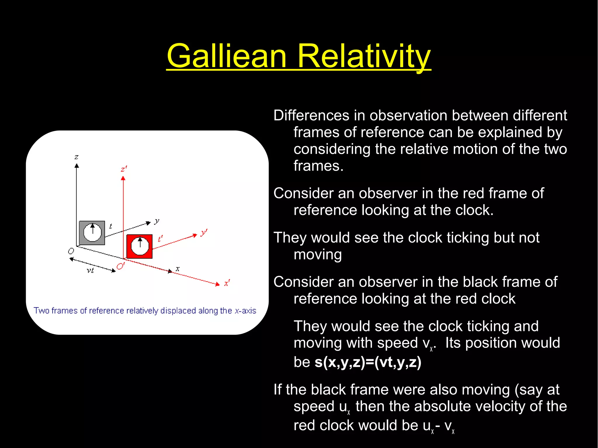 Galliean Relativity 
Differences in observation between different 
frames of reference can be explained by 
considering the relative motion of the two 
frames. 
Consider an observer in the red frame of 
reference looking at the clock. 
They would see the clock ticking but not 
moving 
Consider an observer in the black frame of 
reference looking at the red clock 
They would see the clock ticking and 
moving with speed v. Its position would 
xbe s(x,y,z)=(vt,y,z) 
If the black frame were also moving (say at 
speed uthen the absolute velocity of the 
x red clock would be u- vx 
x 
 