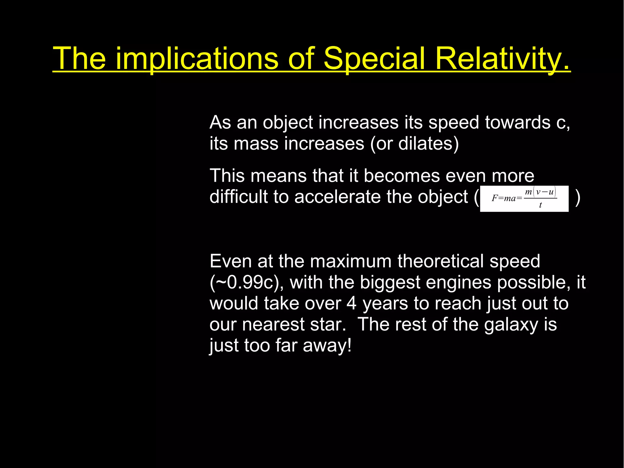 The implications of Special Relativity. 
• As an object increases its speed towards c, 
its mass increases (or dilates) 
• This means that it becomes even more 
difficult to accelerate the object ( F=ma= 
m( v−u) 
) 
t 
• Even at the maximum theoretical speed 
(~0.99c), with the biggest engines possible, it 
would take over 4 years to reach just out to 
our nearest star. The rest of the galaxy is 
just too far away! 
 