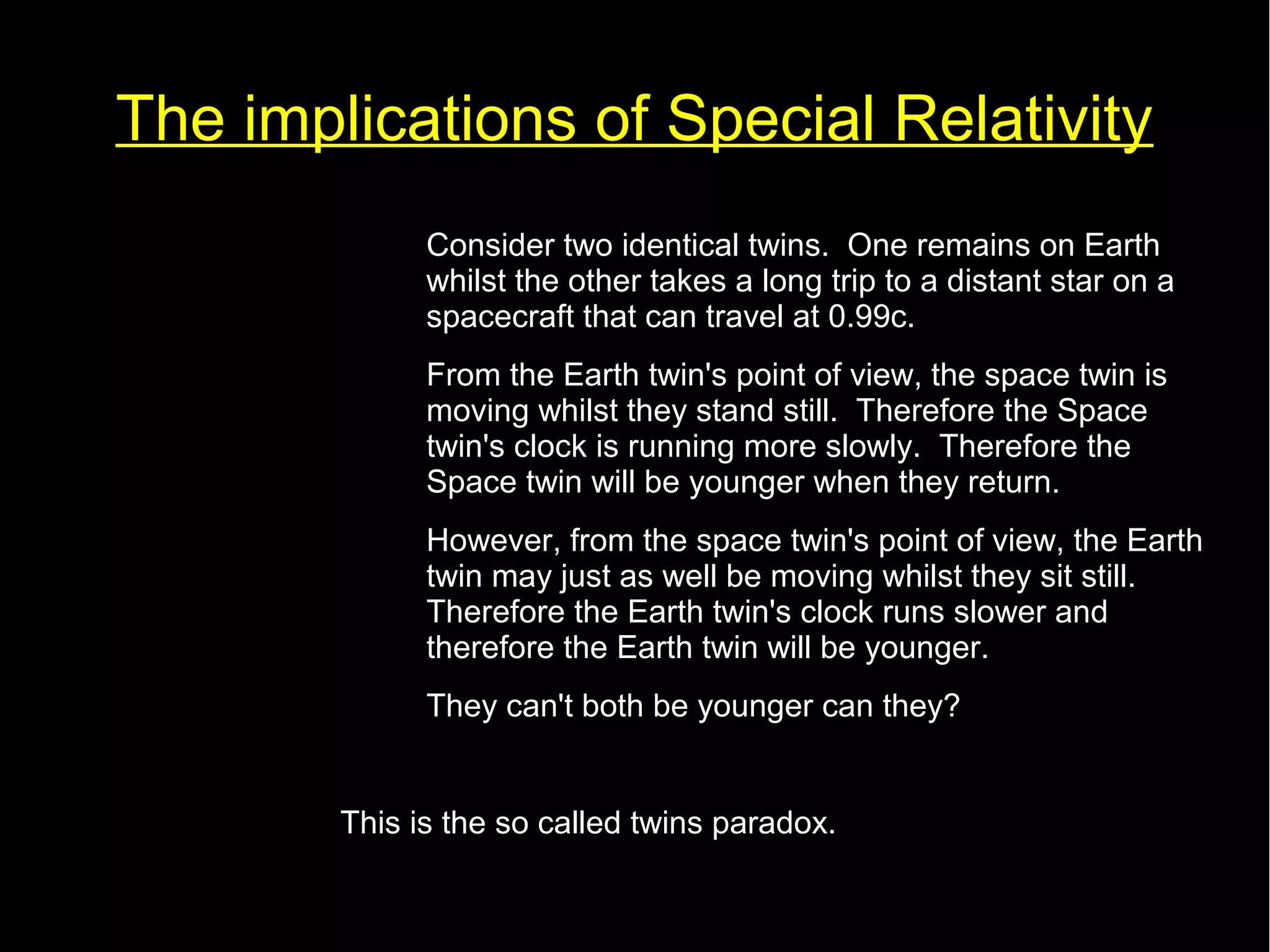 The implications of Special Relativity 
• Consider two identical twins. One remains on Earth 
whilst the other takes a long trip to a distant star on a 
spacecraft that can travel at 0.99c. 
• From the Earth twin's point of view, the space twin is 
moving whilst they stand still. Therefore the Space 
twin's clock is running more slowly. Therefore the 
Space twin will be younger when they return. 
• However, from the space twin's point of view, the Earth 
twin may just as well be moving whilst they sit still. 
Therefore the Earth twin's clock runs slower and 
therefore the Earth twin will be younger. 
• They can't both be younger can they? 
This is the so called twins paradox. 
 