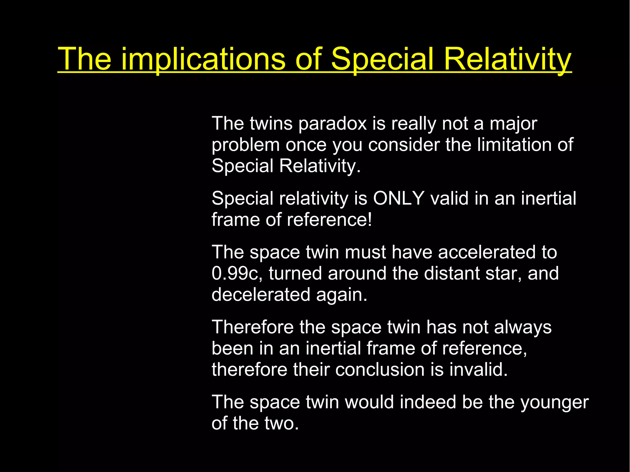The implications of Special Relativity 
• The twins paradox is really not a major 
problem once you consider the limitation of 
Special Relativity. 
• Special relativity is ONLY valid in an inertial 
frame of reference! 
• The space twin must have accelerated to 
0.99c, turned around the distant star, and 
decelerated again. 
• Therefore the space twin has not always 
been in an inertial frame of reference, 
therefore their conclusion is invalid. 
• The space twin would indeed be the younger 
of the two. 
 