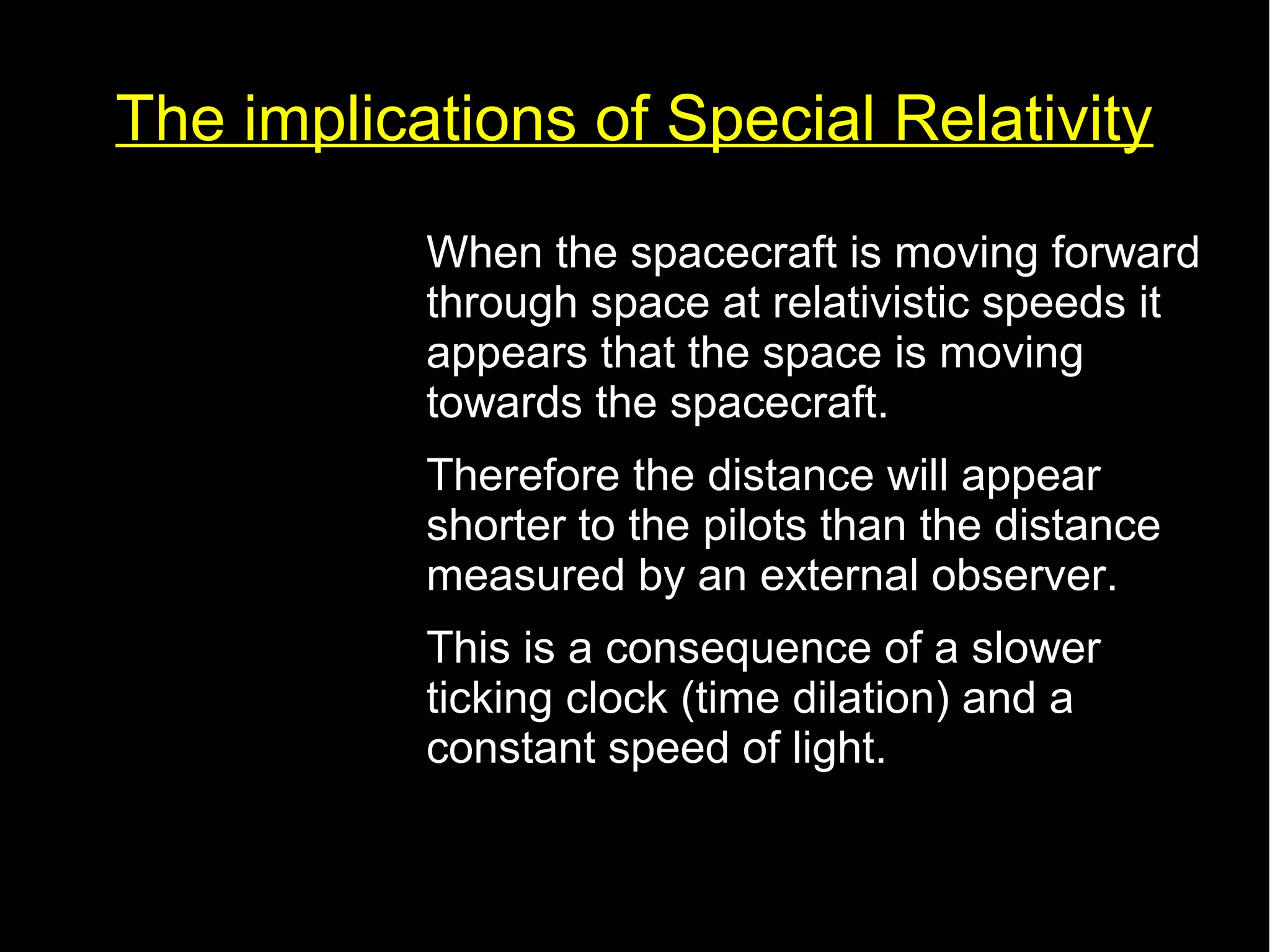 The implications of Special Relativity 
• When the spacecraft is moving forward 
through space at relativistic speeds it 
appears that the space is moving 
towards the spacecraft. 
• Therefore the distance will appear 
shorter to the pilots than the distance 
measured by an external observer. 
• This is a consequence of a slower 
ticking clock (time dilation) and a 
constant speed of light. 
 