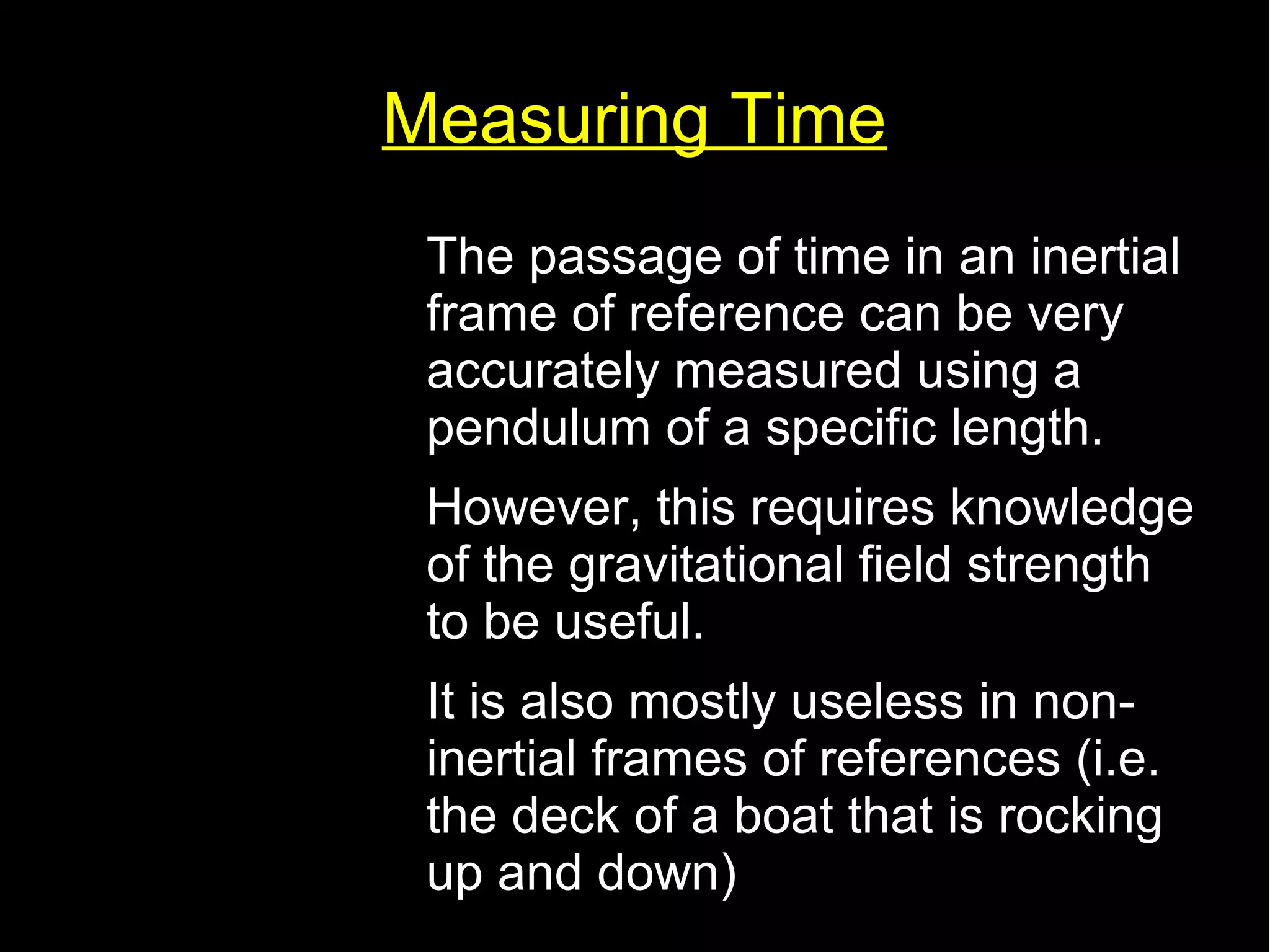 Measuring Time 
• The passage of time in an inertial 
frame of reference can be very 
accurately measured using a 
pendulum of a specific length. 
• However, this requires knowledge 
of the gravitational field strength 
to be useful. 
• It is also mostly useless in non-inertial 
frames of references (i.e. 
the deck of a boat that is rocking 
up and down) 
 