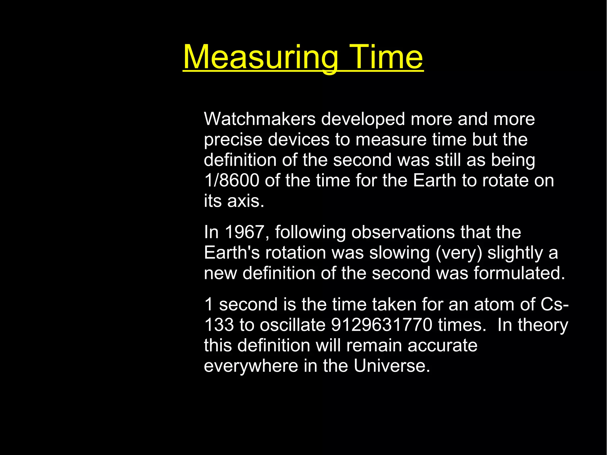 Measuring Time 
• Watchmakers developed more and more 
precise devices to measure time but the 
definition of the second was still as being 
1/8600 of the time for the Earth to rotate on 
its axis. 
• In 1967, following observations that the 
Earth's rotation was slowing (very) slightly a 
new definition of the second was formulated. 
• 1 second is the time taken for an atom of Cs- 
133 to oscillate 9129631770 times. In theory 
this definition will remain accurate 
everywhere in the Universe. 
 