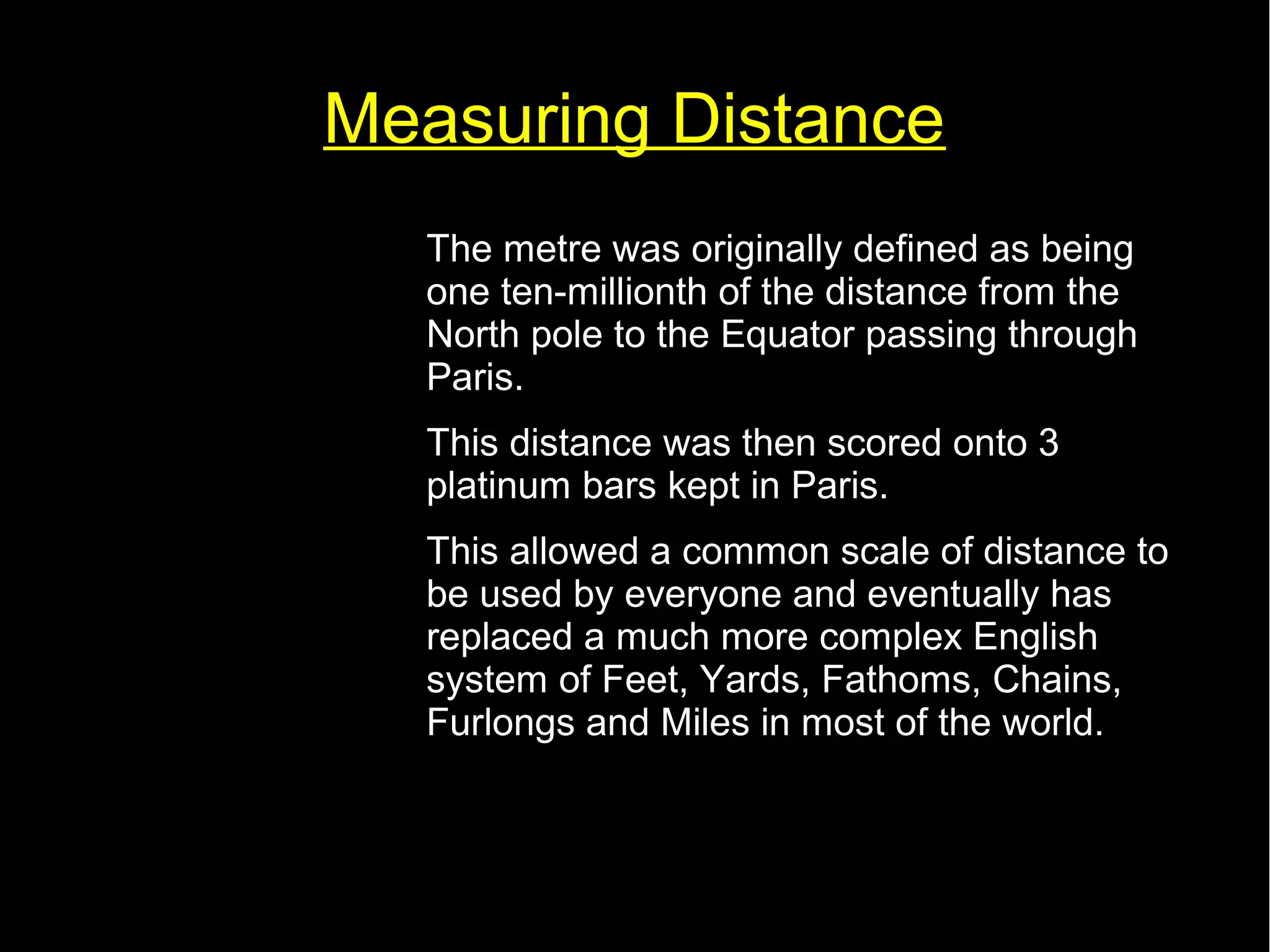 Measuring Distance 
• The metre was originally defined as being 
one ten-millionth of the distance from the 
North pole to the Equator passing through 
Paris. 
• This distance was then scored onto 3 
platinum bars kept in Paris. 
• This allowed a common scale of distance to 
be used by everyone and eventually has 
replaced a much more complex English 
system of Feet, Yards, Fathoms, Chains, 
Furlongs and Miles in most of the world. 
 