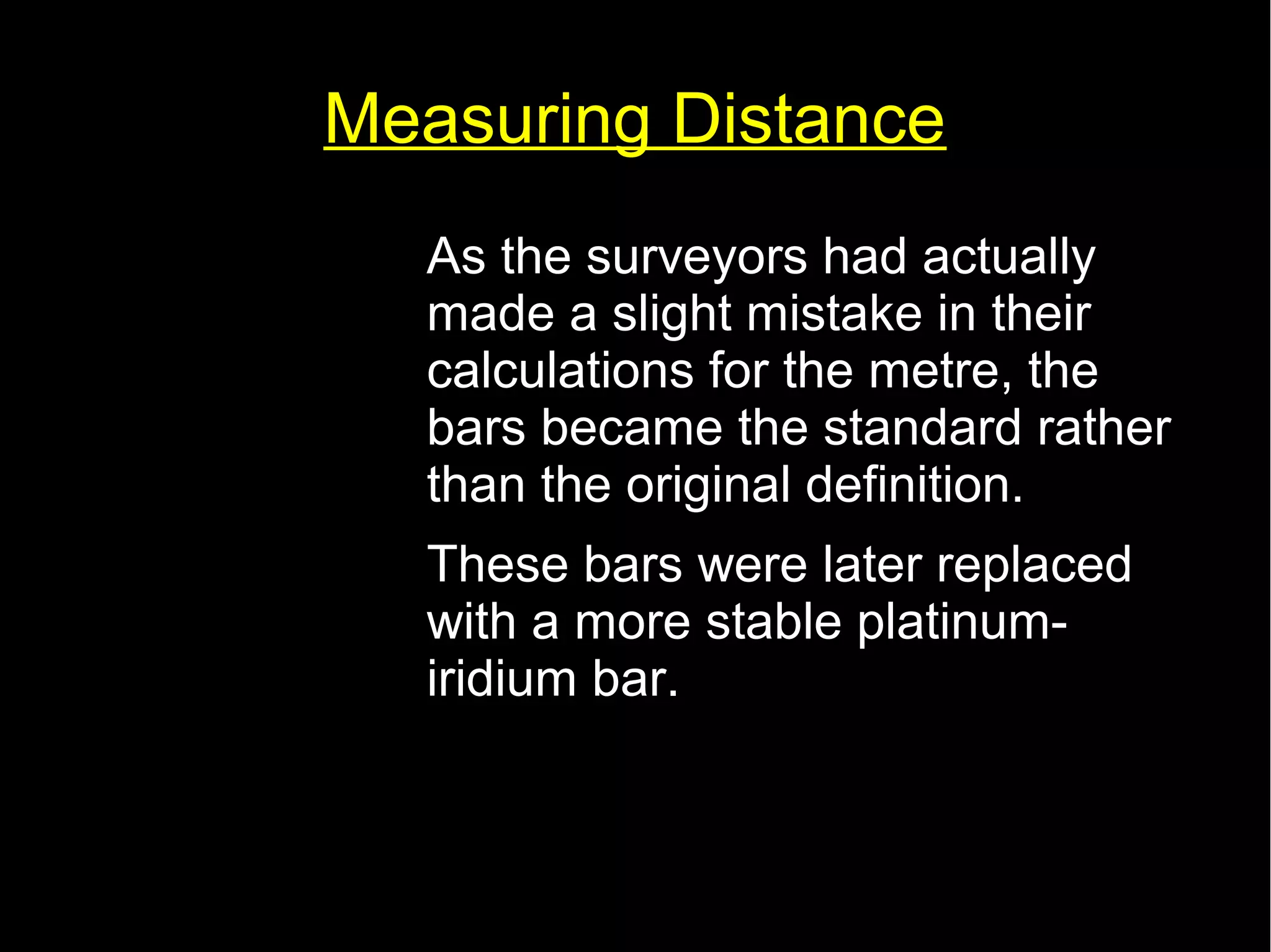 Measuring Distance 
• As the surveyors had actually 
made a slight mistake in their 
calculations for the metre, the 
bars became the standard rather 
than the original definition. 
• These bars were later replaced 
with a more stable platinum-iridium 
bar. 
 