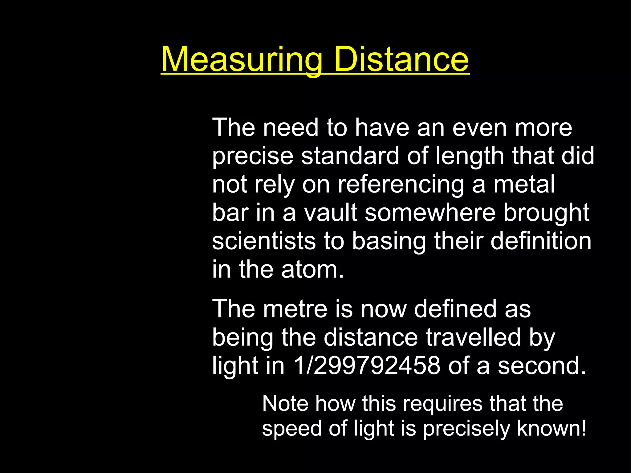 Measuring Distance 
• The need to have an even more 
precise standard of length that did 
not rely on referencing a metal 
bar in a vault somewhere brought 
scientists to basing their definition 
in the atom. 
• The metre is now defined as 
being the distance travelled by 
light in 1/299792458 of a second. 
– Note how this requires that the 
speed of light is precisely known! 
