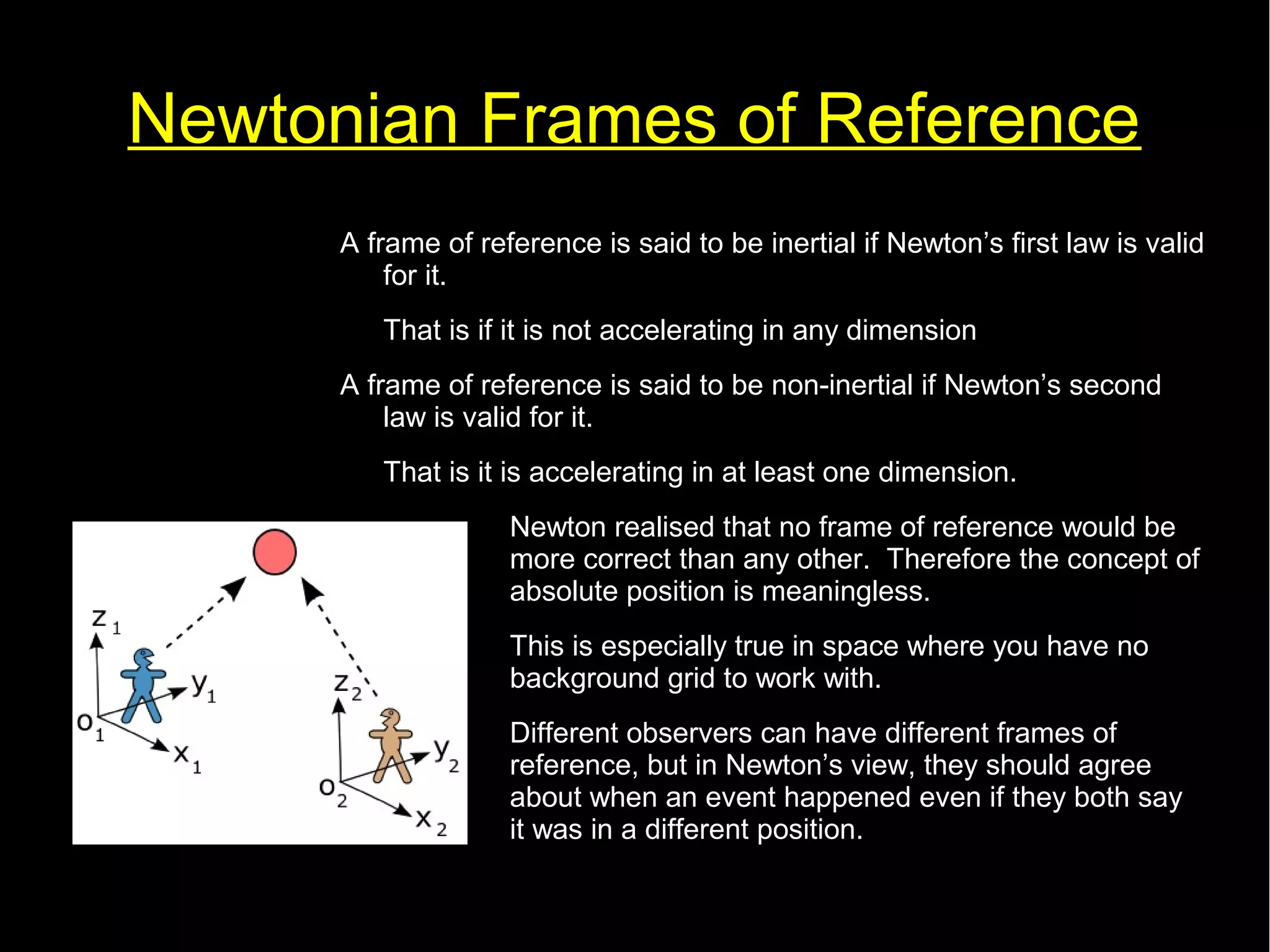Newtonian Frames of Reference 
A frame of reference is said to be inertial if Newton’s first law is valid 
for it. 
That is if it is not accelerating in any dimension 
A frame of reference is said to be non-inertial if Newton’s second 
law is valid for it. 
That is it is accelerating in at least one dimension. 
Newton realised that no frame of reference would be 
more correct than any other. Therefore the concept of 
absolute position is meaningless. 
This is especially true in space where you have no 
background grid to work with. 
Different observers can have different frames of 
reference, but in Newton’s view, they should agree 
about when an event happened even if they both say 
it was in a different position. 
 