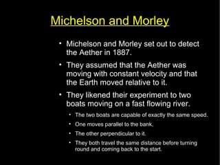 Michelson and Morley 
• Michelson and Morley set out to detect 
the Aether in 1887. 
• They assumed that the Aether was 
moving with constant velocity and that 
the Earth moved relative to it. 
• They likened their experiment to two 
boats moving on a fast flowing river. 
• The two boats are capable of exactly the same speed. 
• One moves parallel to the bank, 
• The other perpendicular to it. 
• They both travel the same distance before turning 
round and coming back to the start. 
 