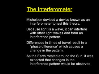 The Interferometer 
Michelson devised a device known as an 
interferometer to test this theory. 
Because light is a wave, it can interfere 
with other light waves and form an 
interference pattern. 
Differences in times of travel result in a 
“phase difference” which causes a 
change in the pattern. 
As the Earth rotated around the Sun, it was 
expected that changes in the 
interference pattern would be observed. 
 