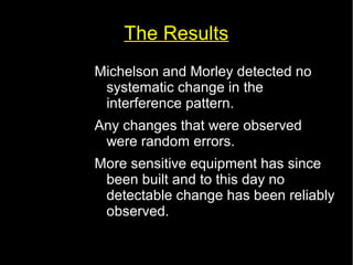 The Results 
Michelson and Morley detected no 
systematic change in the 
interference pattern. 
Any changes that were observed 
were random errors. 
More sensitive equipment has since 
been built and to this day no 
detectable change has been reliably 
observed. 
 
