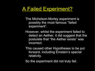 A Failed Experiment? 
The Michelson-Morley experiment is 
possibly the most famous “failed 
experiment”. 
However, whilst the experiment failed to 
detect an Aether, it did suggest that the 
postulate that “the Aether exists” was 
incorrect. 
This caused other Hypotheses to be put 
forward, including Einstein’s special 
relativity. 
So the experiment did not truly fail. 
 