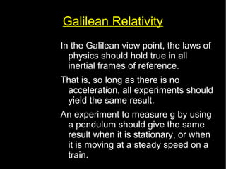 Galilean Relativity 
In the Galilean view point, the laws of 
physics should hold true in all 
inertial frames of reference. 
That is, so long as there is no 
acceleration, all experiments should 
yield the same result. 
An experiment to measure g by using 
a pendulum should give the same 
result when it is stationary, or when 
it is moving at a steady speed on a 
train. 
 