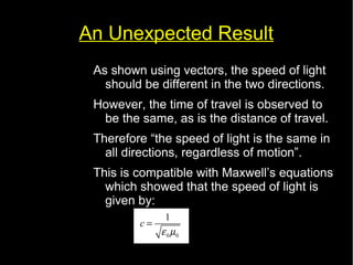 An Unexpected Result 
As shown using vectors, the speed of light 
should be different in the two directions. 
However, the time of travel is observed to 
be the same, as is the distance of travel. 
Therefore “the speed of light is the same in 
all directions, regardless of motion”. 
This is compatible with Maxwell’s equations 
which showed that the speed of light is 
given by: 
c 1 
e m 
0 0 
= 
 