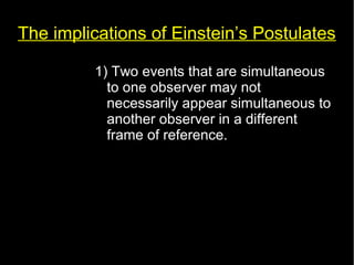 The implications of Einstein’s Postulates 
1) Two events that are simultaneous 
to one observer may not 
necessarily appear simultaneous to 
another observer in a different 
frame of reference. 
 