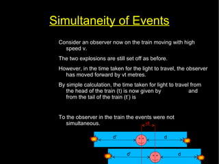 Simultaneity of Events 
Consider an observer now on the train moving with high 
speed v. 
The two explosions are still set off as before. 
However, in the time taken for the light to travel, the observer 
has moved forward by vt metres. 
By simple calculation, the time taken for light to travel from 
the head of the train (t) is now given by t= 
d−vt 
and 
from the tail of the train (t’) is 
d ' +vt 
c 
t '= c 
To the observer in the train the events were not 
simultaneous. 
vt 
d' d 
d' d 
 