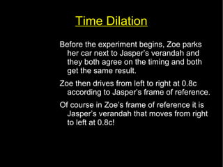 Time Dilation 
Before the experiment begins, Zoe parks 
her car next to Jasper’s verandah and 
they both agree on the timing and both 
get the same result. 
Zoe then drives from left to right at 0.8c 
according to Jasper’s frame of reference. 
Of course in Zoe’s frame of reference it is 
Jasper’s verandah that moves from right 
to left at 0.8c! 
 