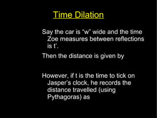 Time Dilation 
Say the car is “w” wide and the time 
Zoe measures between reflections 
is t’. 
Then the distance is given by 
w=ct ' 
However, if t is the time to tick on 
Jasper’s clock, he records the 
distance travelled (using 
Pythagoras) as 
d 2=( ct )2=w2+( vt)2 
 