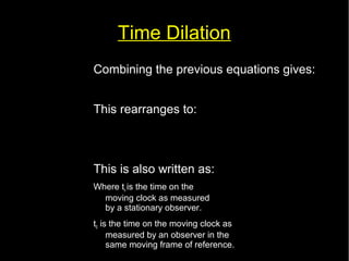 Time Dilation 
Combining the previous equations gives: 
c2 t2=c2 t '2+v2 t2 
This rearranges to: 
t '= 
t 
√(1−v2 
This is also written as: 
Where tv is the time on the 
moving clock as measured 
by a stationary observer. 
t0 is the time on the moving clock as 
measured by an observer in the 
same moving frame of reference. 
c2 ) 
tv= 
t0 
√(1− 
v2 
c2 ) 
 