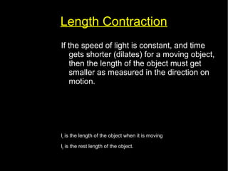 Length Contraction 
If the speed of light is constant, and time 
gets shorter (dilates) for a moving object, 
then the length of the object must get 
smaller as measured in the direction on 
motion. 
lv=l0 √(1− 
v2 
c2 ) 
lv is the length of the object when it is moving 
l0 is the rest length of the object. 
 