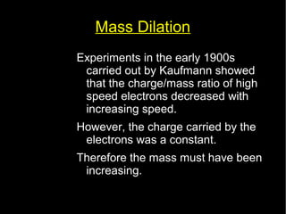 Mass Dilation 
Experiments in the early 1900s 
carried out by Kaufmann showed 
that the charge/mass ratio of high 
speed electrons decreased with 
increasing speed. 
However, the charge carried by the 
electrons was a constant. 
Therefore the mass must have been 
increasing. 
 