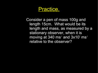 Practice. 
Consider a pen of mass 100g and 
length 15cm. What would be its 
length and mass, as measured by a 
stationary observer, when it is 
moving at 340 ms-1 and 3x107 ms-1 
relative to the observer? 
 