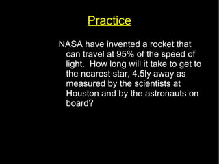 Practice 
NASA have invented a rocket that 
can travel at 95% of the speed of 
light. How long will it take to get to 
the nearest star, 4.5ly away as 
measured by the scientists at 
Houston and by the astronauts on 
board? 
 