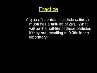 Practice 
A type of subatomic particle called a 
muon has a half-life of 2μs. What 
will be the half-life of these particles 
if they are travelling at 0.99c in the 
laboratory? 
 