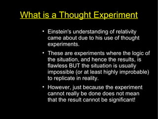 What is a Thought Experiment 
• Einstein's understanding of relativity 
came about due to his use of thought 
experiments. 
• These are experiments where the logic of 
the situation, and hence the results, is 
flawless BUT the situation is usually 
impossible (or at least highly improbable) 
to replicate in reality. 
• However, just because the experiment 
cannot really be done does not mean 
that the result cannot be significant! 
 